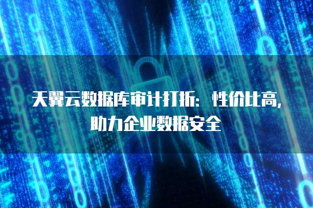 天翼云数据库审计打折：性价比高，助力企业数据安全
