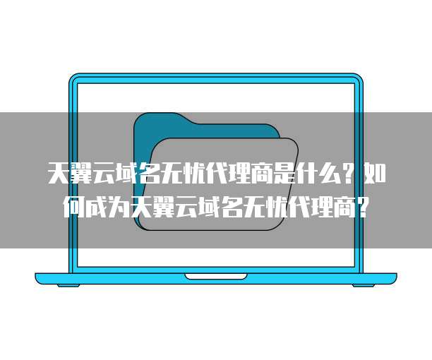 天翼云域名无忧代理商是什么?如何成为天翼云域名无忧代理商?