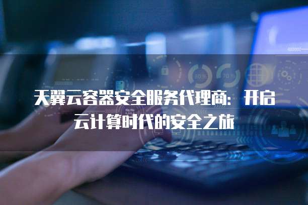 天翼云容器安全服务代理商:开启云计算时代的安全之旅