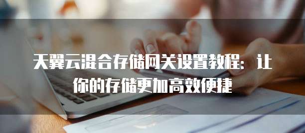 天翼云混合存储网关设置教程:让你的存储更加高效便捷