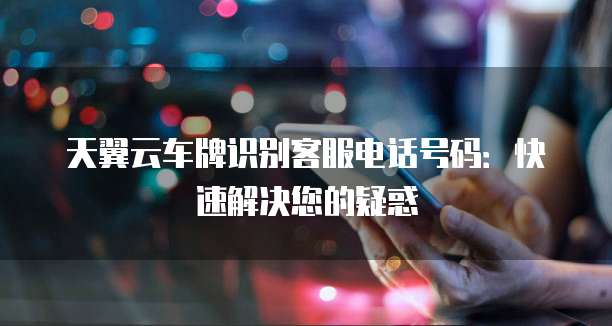 天翼云车牌识别客服电话号码:快速解决您的疑惑