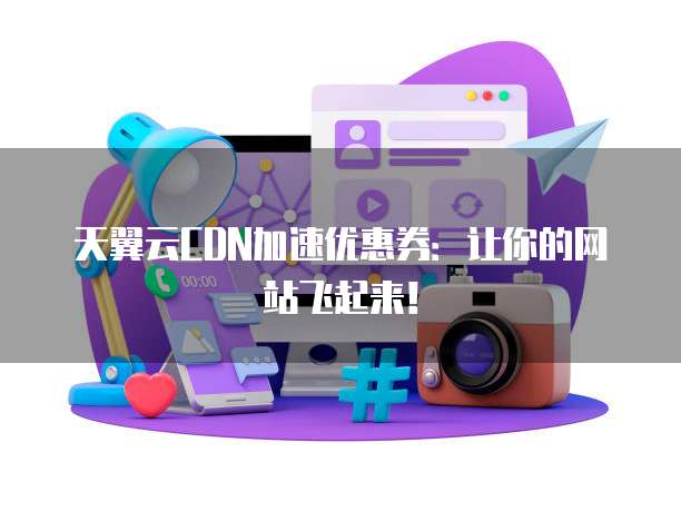 天翼云CDN加速优惠券:让你的网站飞起来!