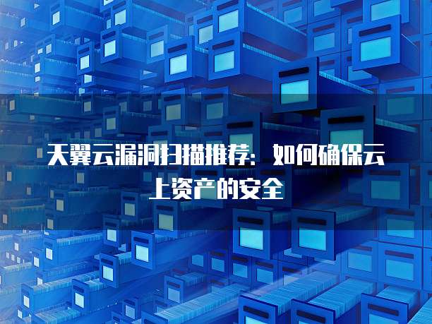 天翼云漏洞扫描推荐:如何确保云上资产的安全