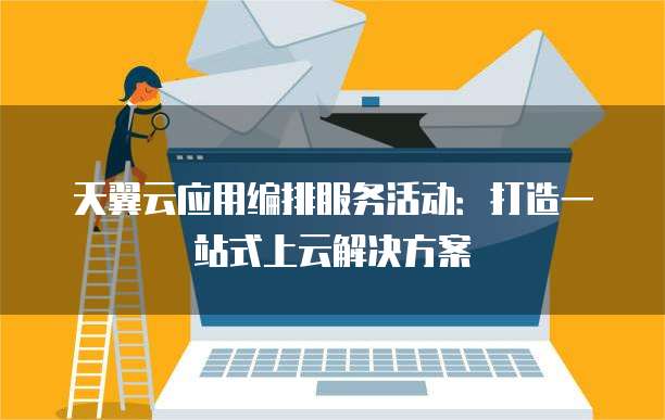 天翼云应用编排服务活动:打造一站式上云解决方案