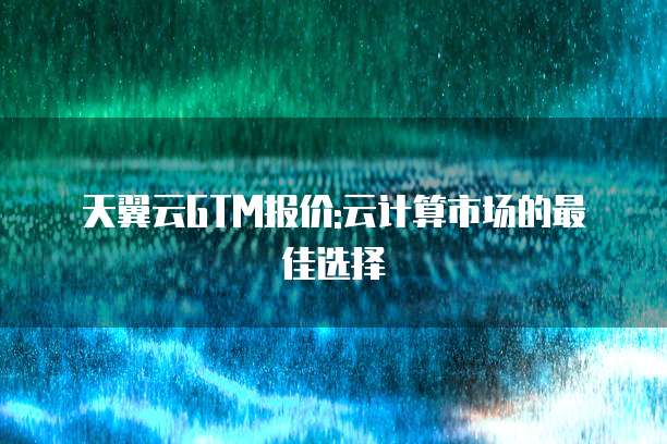 天翼云GTM报价:云计算市场的最佳选择