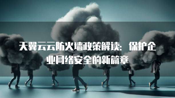 天翼云云防火墙政策解读:保护企业网络安全的新篇章
