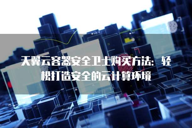 天翼云容器安全卫士购买方法:轻松打造安全的云计算环境