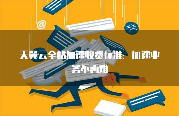 天翼云全站加速收费标准:加速业务不再难