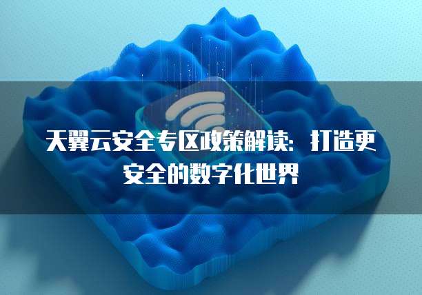 天翼云安全专区政策解读:打造更安全的数字化世界