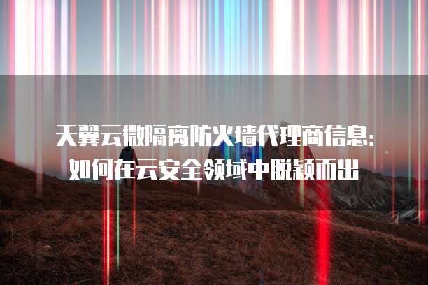 天翼云微隔离防火墙代理商信息:如何在云安全领域中脱颖而出