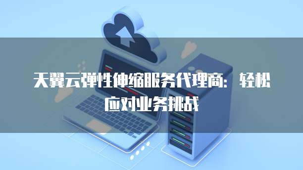 天翼云弹性伸缩服务代理商:轻松应对业务挑战