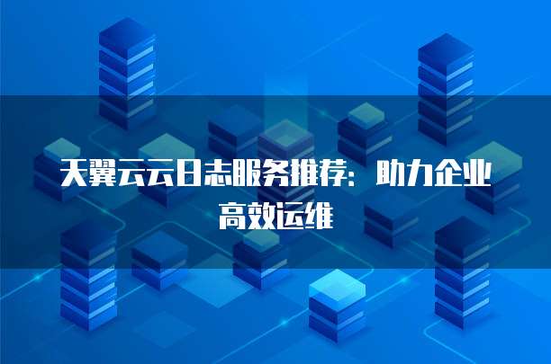 天翼云云日志服务推荐:助力企业高效运维