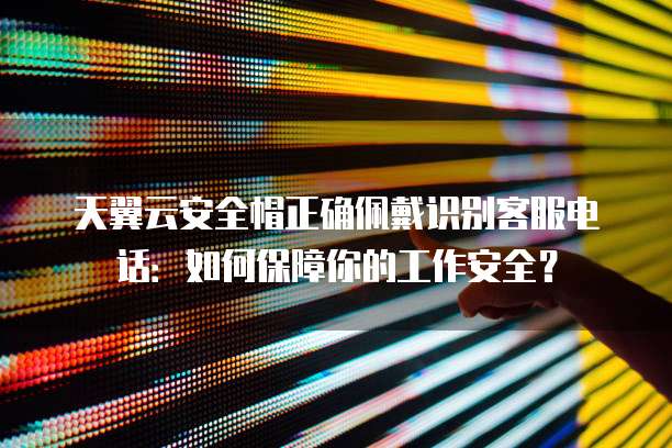 天翼云安全帽正确佩戴识别客服电话:如何保障你的工作安全?