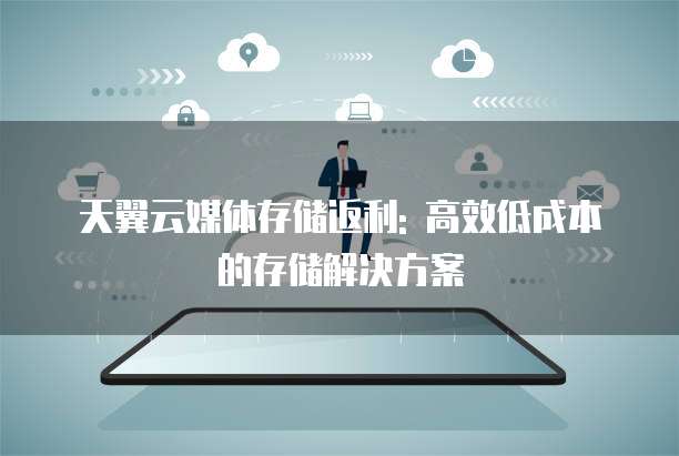 天翼云媒体存储返利: 高效低成本的存储解决方案