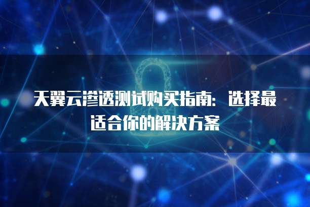 天翼云渗透测试购买指南:选择最适合你的解决方案