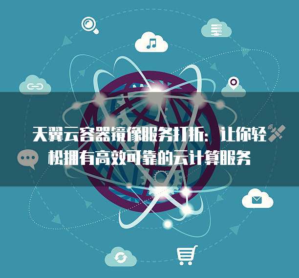 天翼云容器镜像服务打折:让你轻松拥有高效可靠的云计算服务