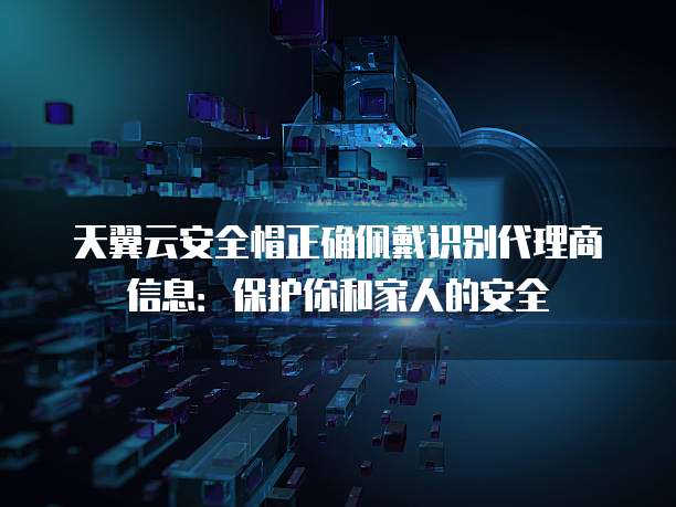 天翼云安全帽正确佩戴识别代理商信息:保护你和家人的安全