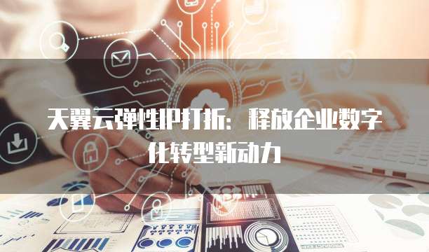 天翼云弹性IP打折：释放企业数字化转型新动力
