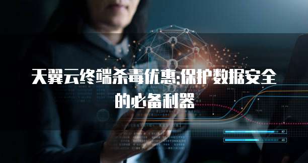 天翼云终端杀毒优惠:保护数据安全的必备利器
