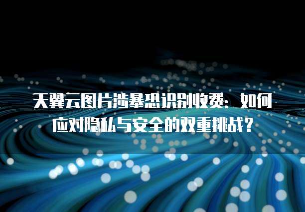 天翼云图片涉暴恐识别收费:如何应对隐私与安全的双重挑战?