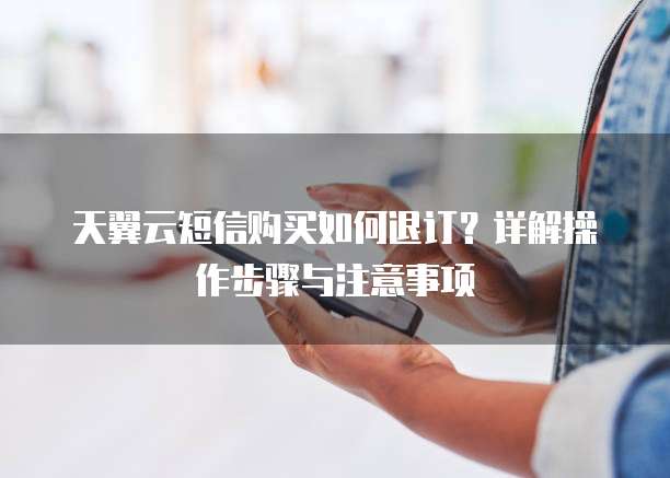 天翼云短信购买如何退订?详解操作步骤与注意事项