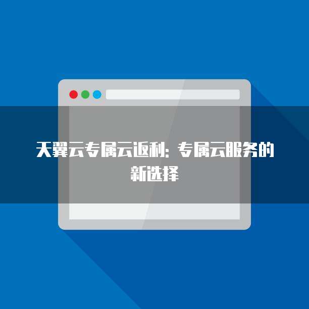 天翼云专属云返利: 专属云服务的新选择