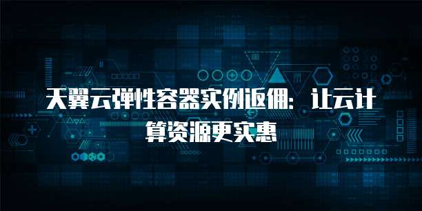 天翼云弹性容器实例返佣:让云计算资源更实惠