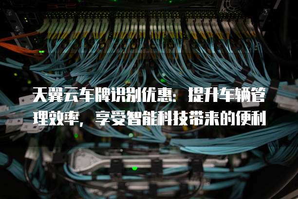 天翼云车牌识别优惠:提升车辆管理效率,享受智能科技带来的便利