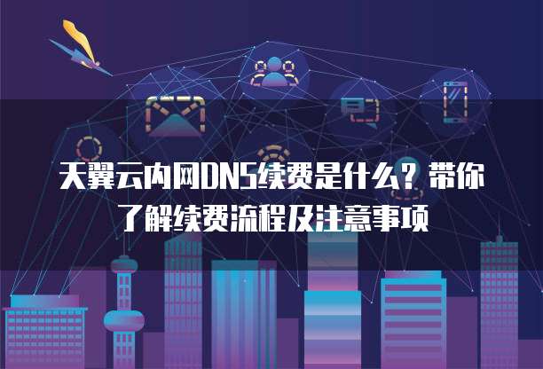 天翼云内网DNS续费是什么?带你了解续费流程及注意事项