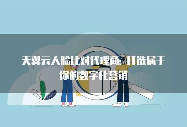 天翼云人脸比对代理商: 打造属于你的数字化营销