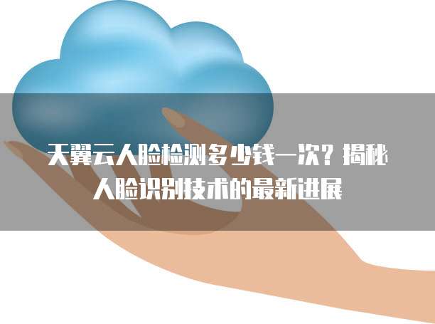 天翼云人脸检测多少钱一次?揭秘人脸识别技术的最新进展