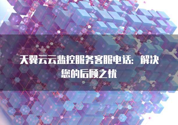 天翼云云监控服务客服电话:解决您的后顾之忧