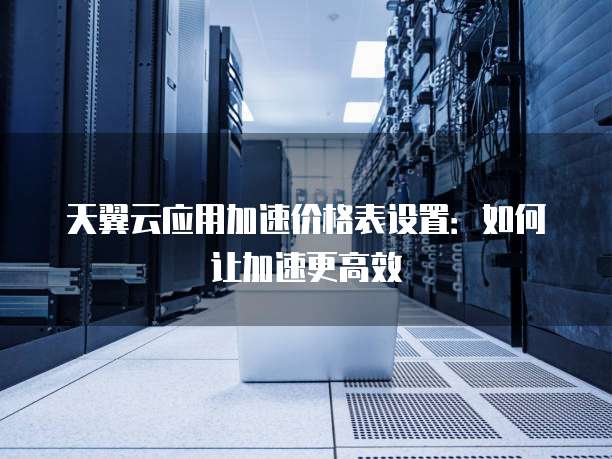 天翼云应用加速价格表设置：如何让加速更高效