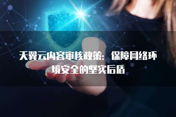 天翼云内容审核政策:保障网络环境安全的坚实后盾