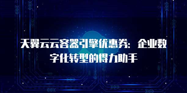 天翼云云容器引擎优惠券:企业数字化转型的得力助手