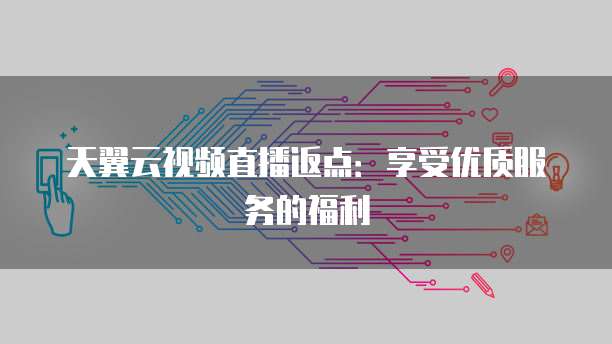 天翼云视频直播返点:享受优质服务的福利