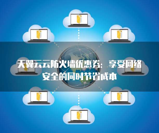 天翼云云防火墙优惠券:享受网络安全的同时节省成本
