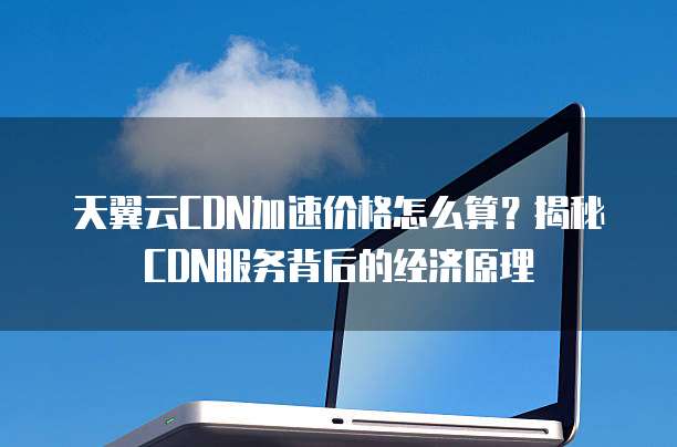 天翼云CDN加速价格怎么算？揭秘CDN服务背后的经济原理