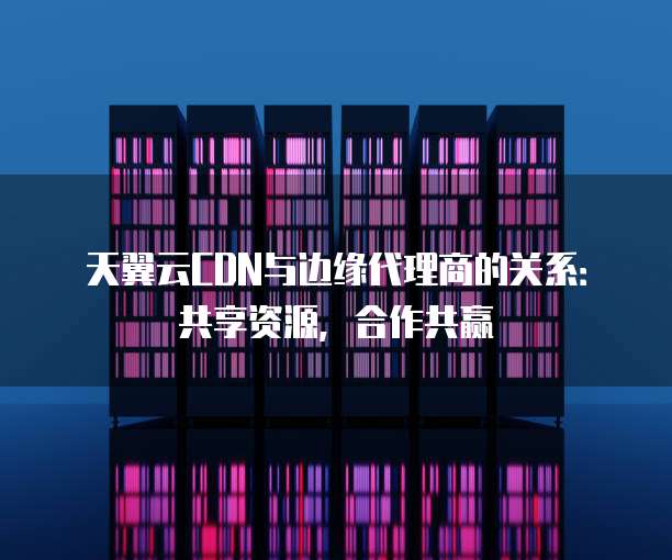 天翼云CDN与边缘代理商的关系:共享资源,合作共赢