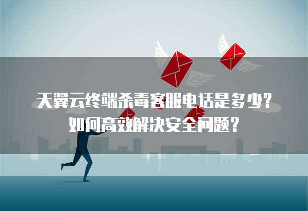 天翼云终端杀毒客服电话是多少?如何高效解决安全问题?