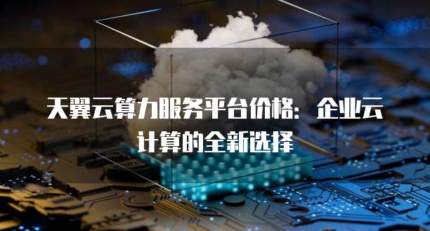 天翼云算力服务平台价格:企业云计算的全新选择