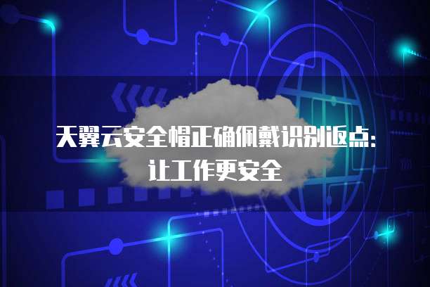天翼云安全帽正确佩戴识别返点:让工作更安全