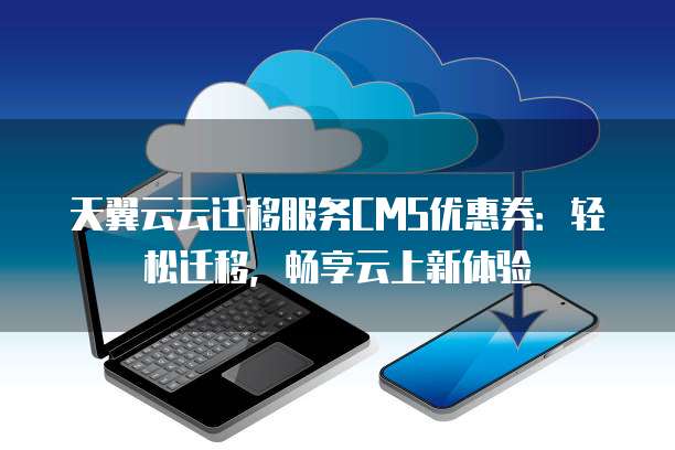 天翼云云迁移服务CMS优惠券:轻松迁移,畅享云上新体验