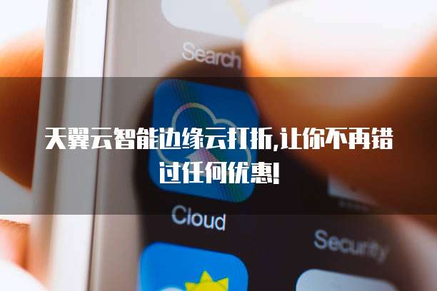 天翼云智能边缘云打折,让你不再错过任何优惠!