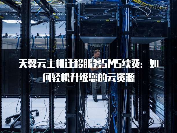 天翼云主机迁移服务SMS续费:如何轻松升级您的云资源