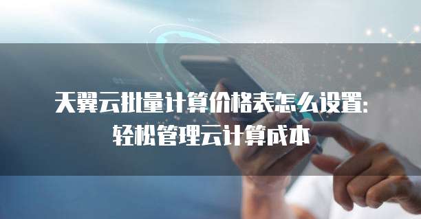 天翼云批量计算价格表怎么设置：轻松管理云计算成本