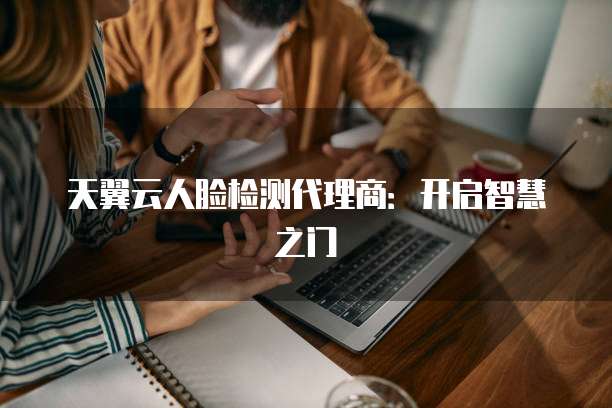 天翼云人脸检测代理商:开启智慧之门