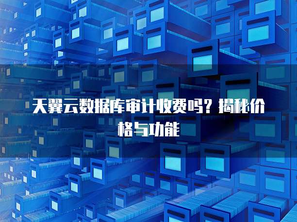 天翼云数据库审计收费吗?揭秘价格与功能