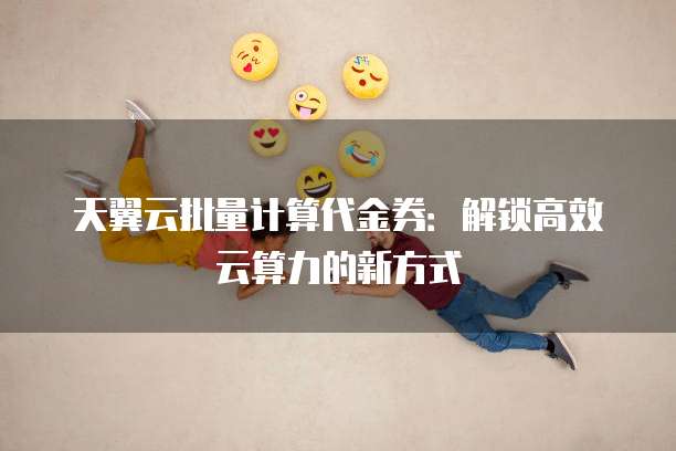 天翼云批量计算代金券:解锁高效云算力的新方式