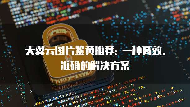天翼云图片鉴黄推荐: 一种高效、准确的解决方案